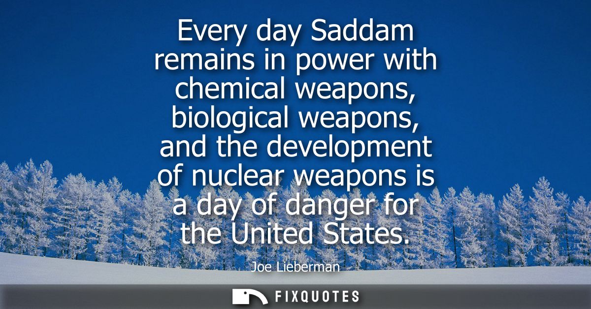 Every day Saddam remains in power with chemical weapons, biological weapons, and the development of nuclear weapons is a