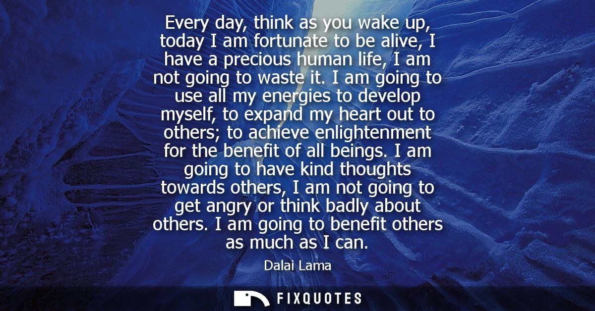 Every day, think as you wake up, today I am fortunate to be alive, I have a precious human life, I am not going to waste