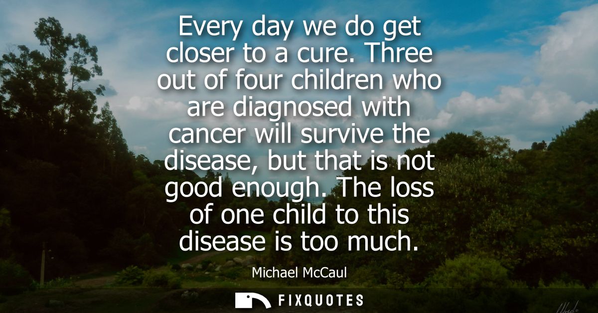 Every day we do get closer to a cure. Three out of four children who are diagnosed with cancer will survive the disease,