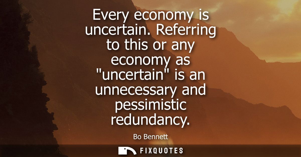 Every economy is uncertain. Referring to this or any economy as uncertain is an unnecessary and pessimistic redundancy