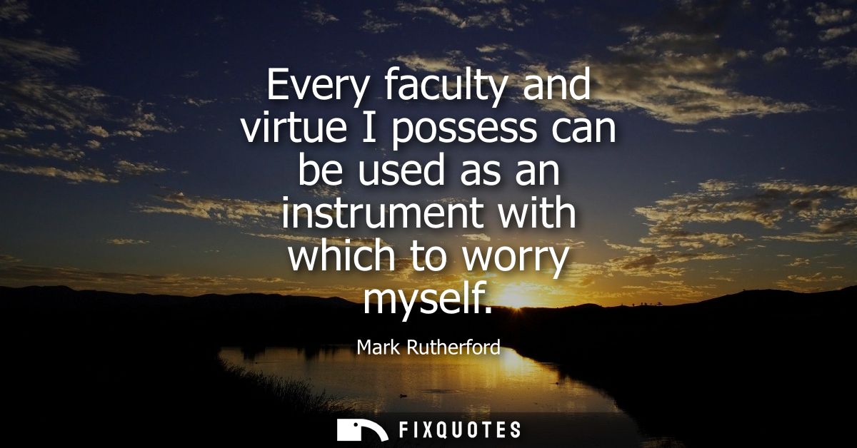 Every faculty and virtue I possess can be used as an instrument with which to worry myself
