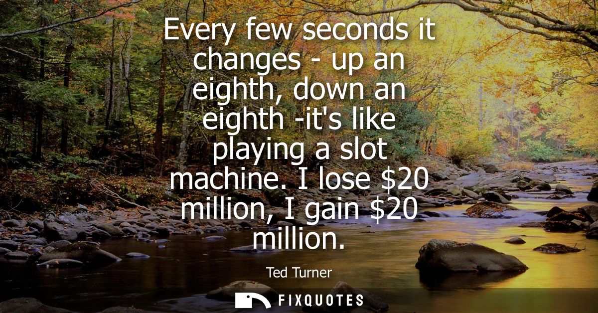 Every few seconds it changes - up an eighth, down an eighth -its like playing a slot machine. I lose 20 million, I gain 