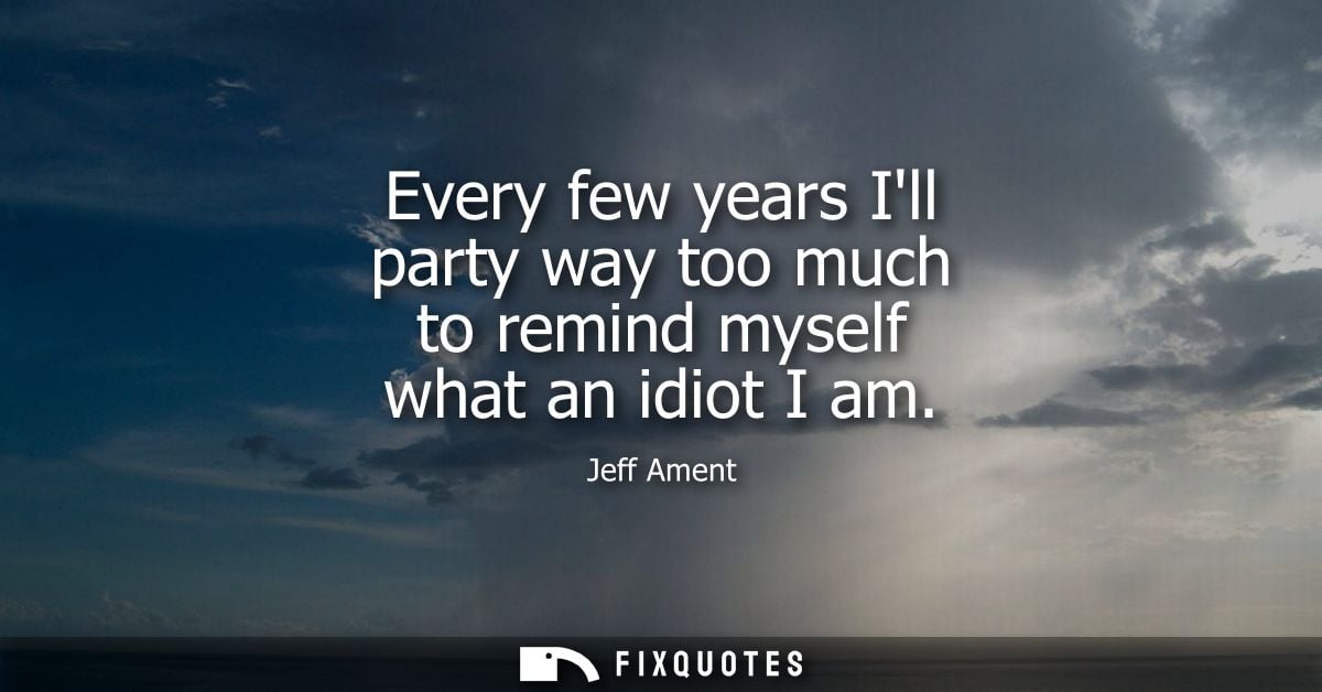 Every few years Ill party way too much to remind myself what an idiot I am