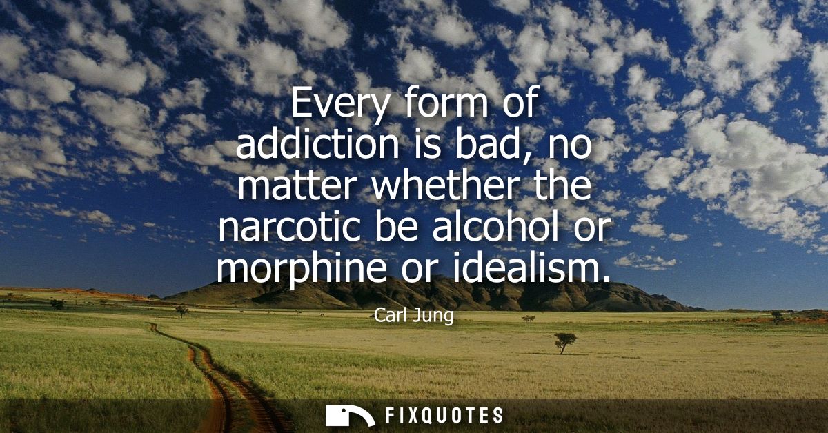 Every form of addiction is bad, no matter whether the narcotic be alcohol or morphine or idealism