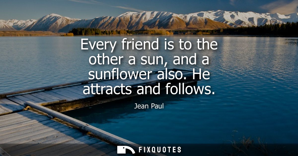 Every friend is to the other a sun, and a sunflower also. He attracts and follows