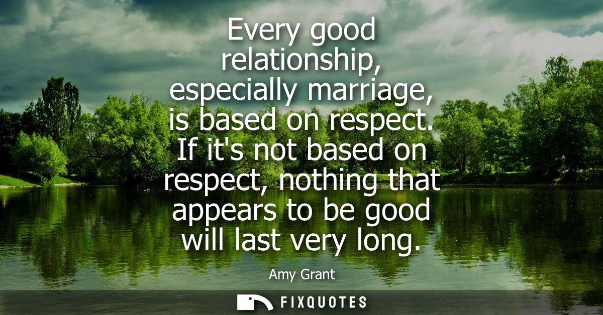 Every good relationship, especially marriage, is based on respect. If its not based on respect, nothing that appears to 