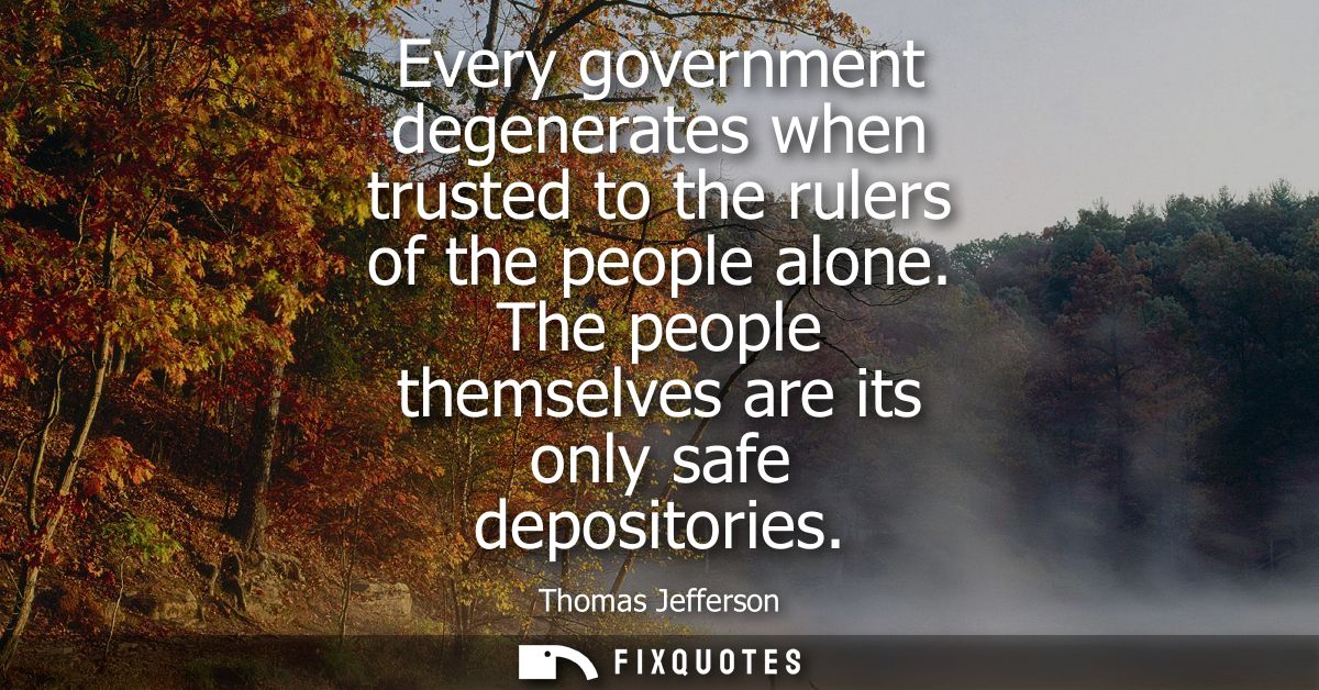 Every government degenerates when trusted to the rulers of the people alone. The people themselves are its only safe dep
