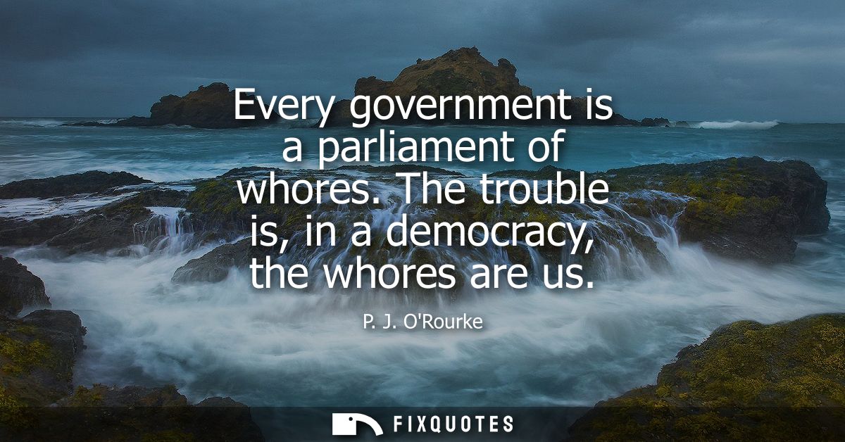 Every government is a parliament of whores. The trouble is, in a democracy, the whores are us