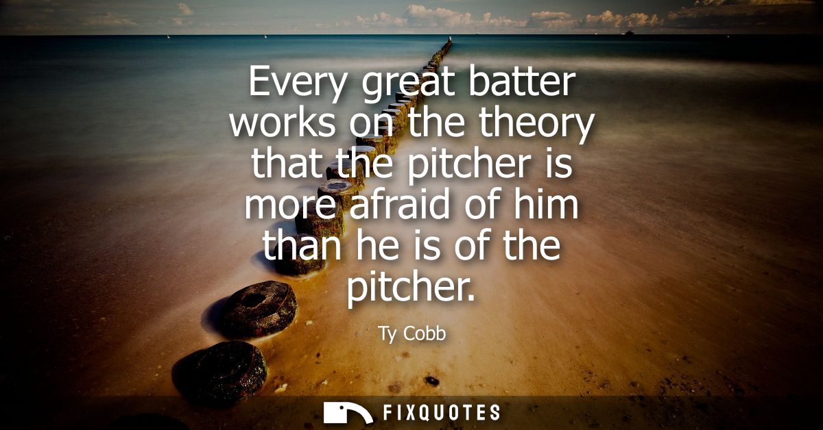 Every great batter works on the theory that the pitcher is more afraid of him than he is of the pitcher