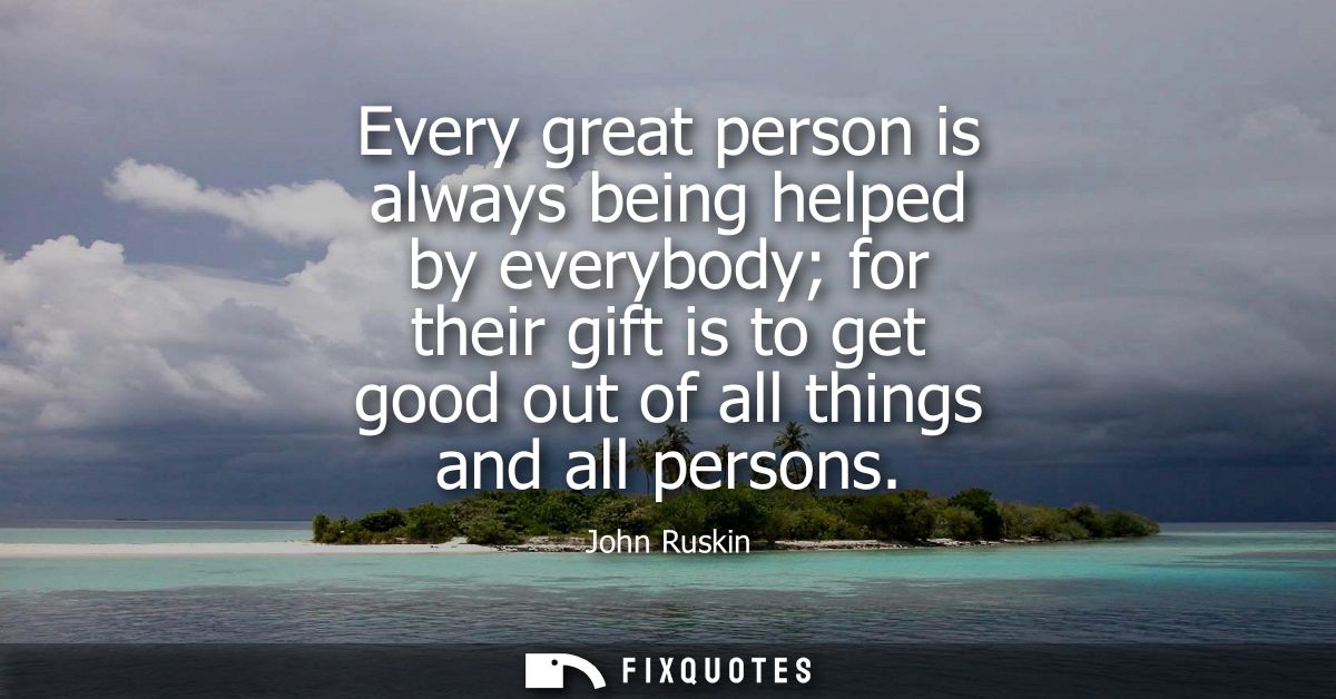 Every great person is always being helped by everybody for their gift is to get good out of all things and all persons