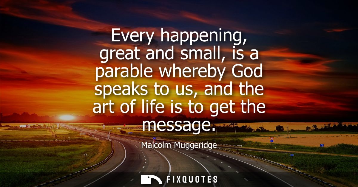Every happening, great and small, is a parable whereby God speaks to us, and the art of life is to get the message
