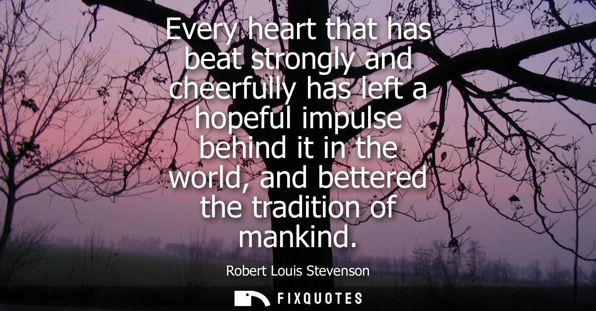 Every heart that has beat strongly and cheerfully has left a hopeful impulse behind it in the world, and bettered the tr