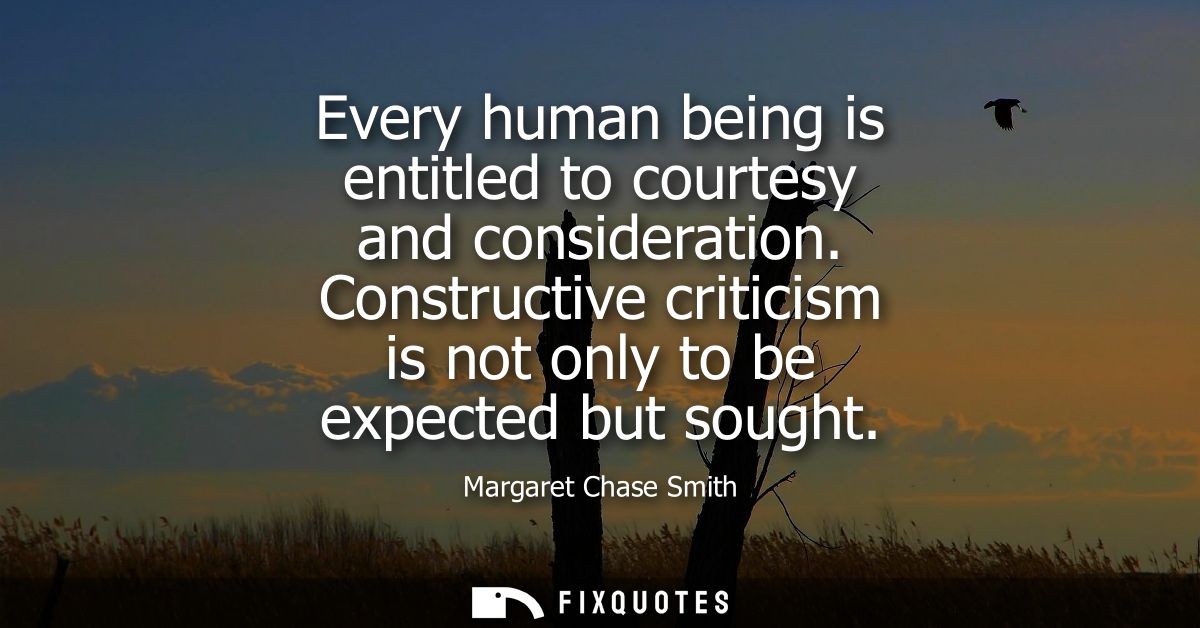 Every human being is entitled to courtesy and consideration. Constructive criticism is not only to be expected but sough