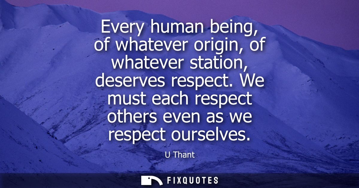 Every human being, of whatever origin, of whatever station, deserves respect. We must each respect others even as we res