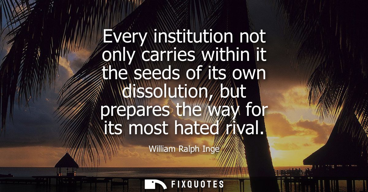 Every institution not only carries within it the seeds of its own dissolution, but prepares the way for its most hated r