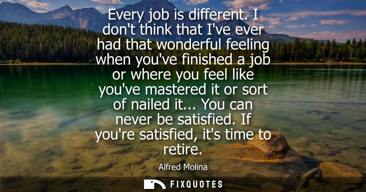 Every job is different. I dont think that Ive ever had that wonderful feeling when youve finished a job or where you fee