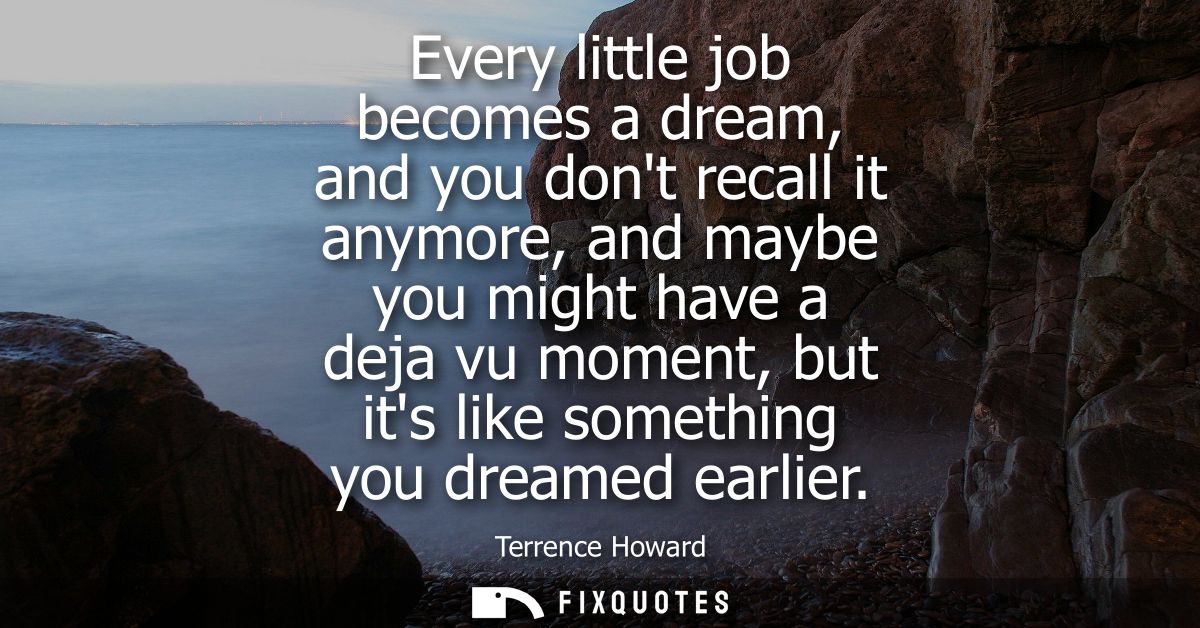 Every little job becomes a dream, and you dont recall it anymore, and maybe you might have a deja vu moment, but its lik