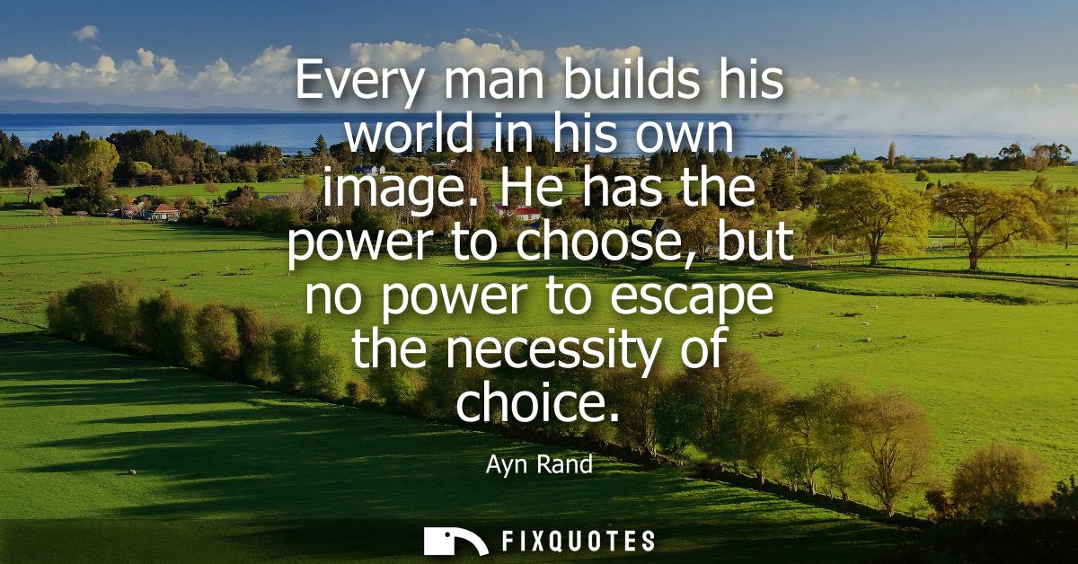 Every man builds his world in his own image. He has the power to choose, but no power to escape the necessity of choice
