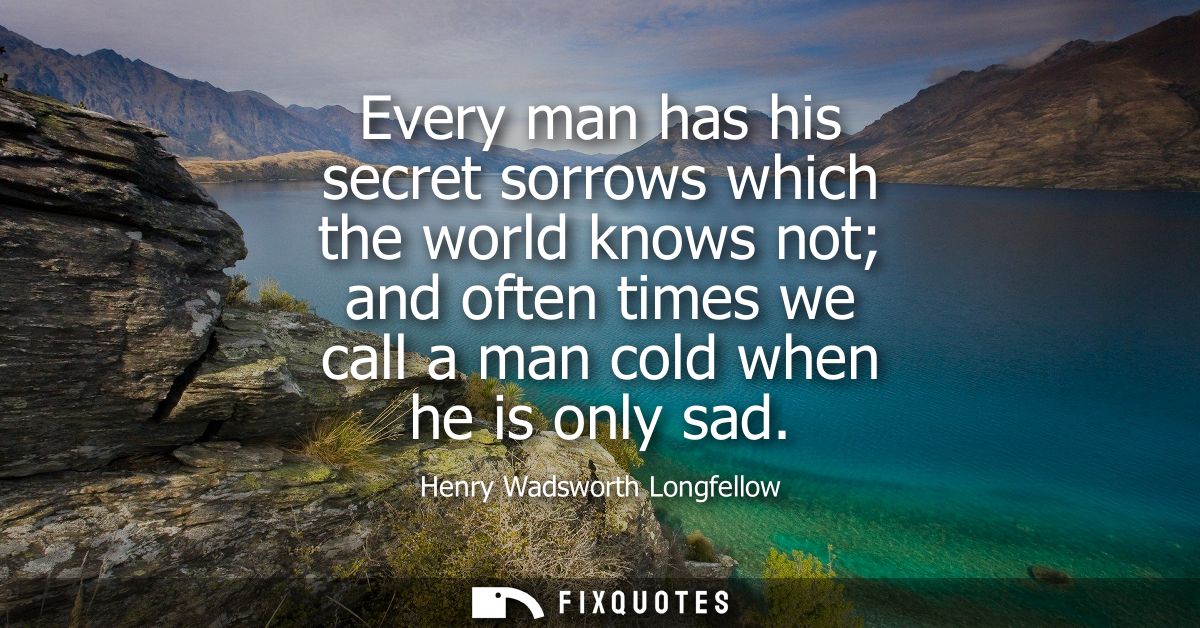 Every man has his secret sorrows which the world knows not and often times we call a man cold when he is only sad