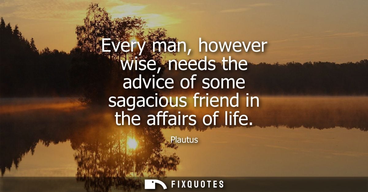 Every man, however wise, needs the advice of some sagacious friend in the affairs of life
