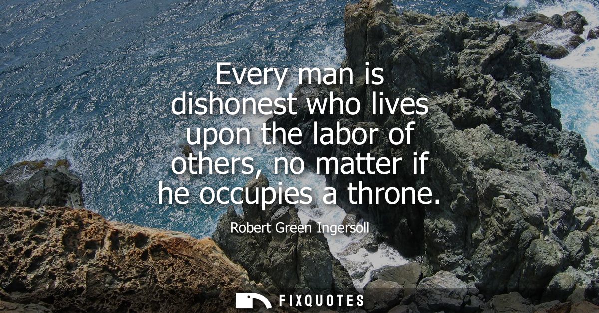 Every man is dishonest who lives upon the labor of others, no matter if he occupies a throne
