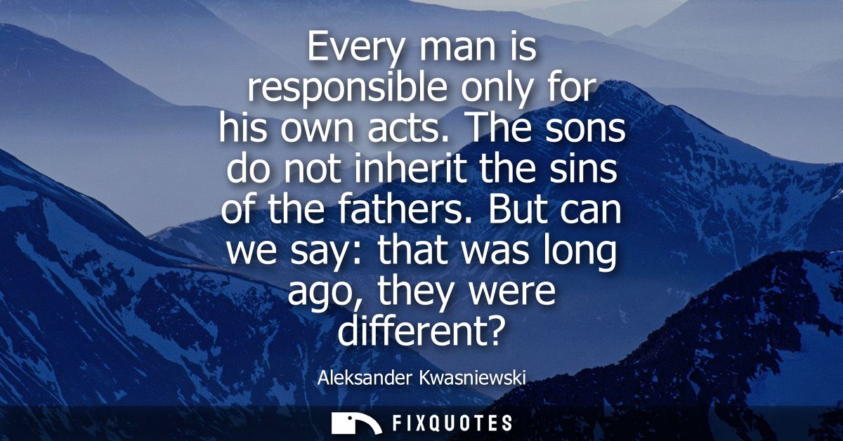 Every man is responsible only for his own acts. The sons do not inherit the sins of the fathers. But can we say: that wa