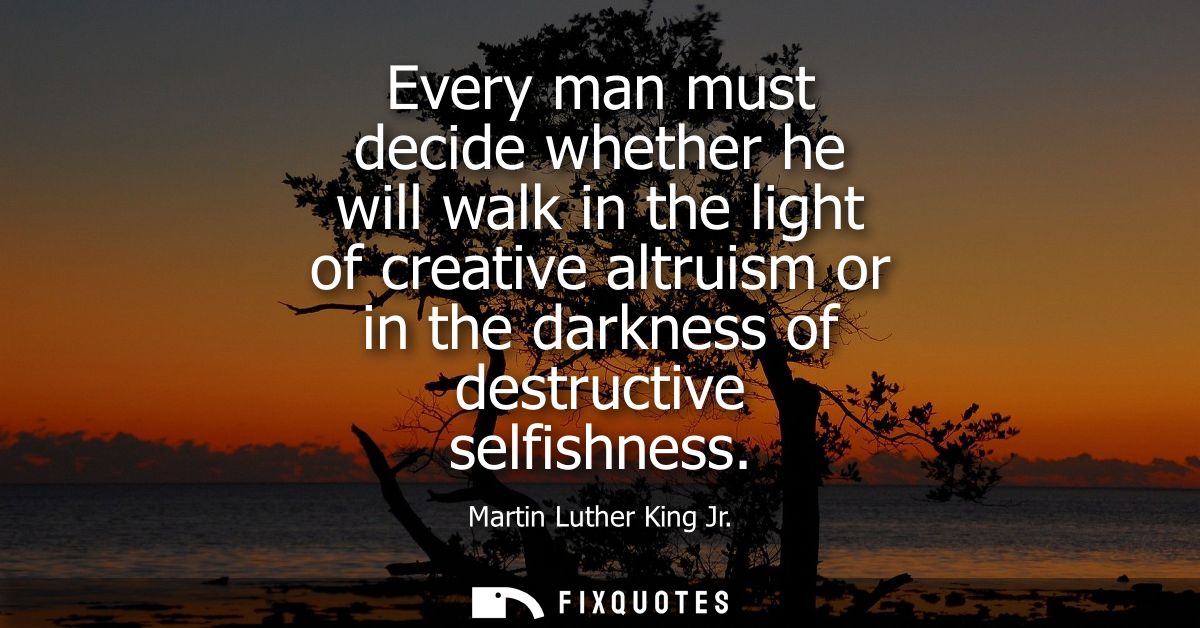 Every man must decide whether he will walk in the light of creative altruism or in the darkness of destructive selfishne