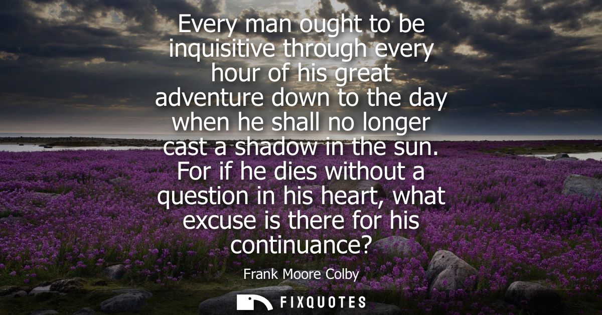 Every man ought to be inquisitive through every hour of his great adventure down to the day when he shall no longer cast