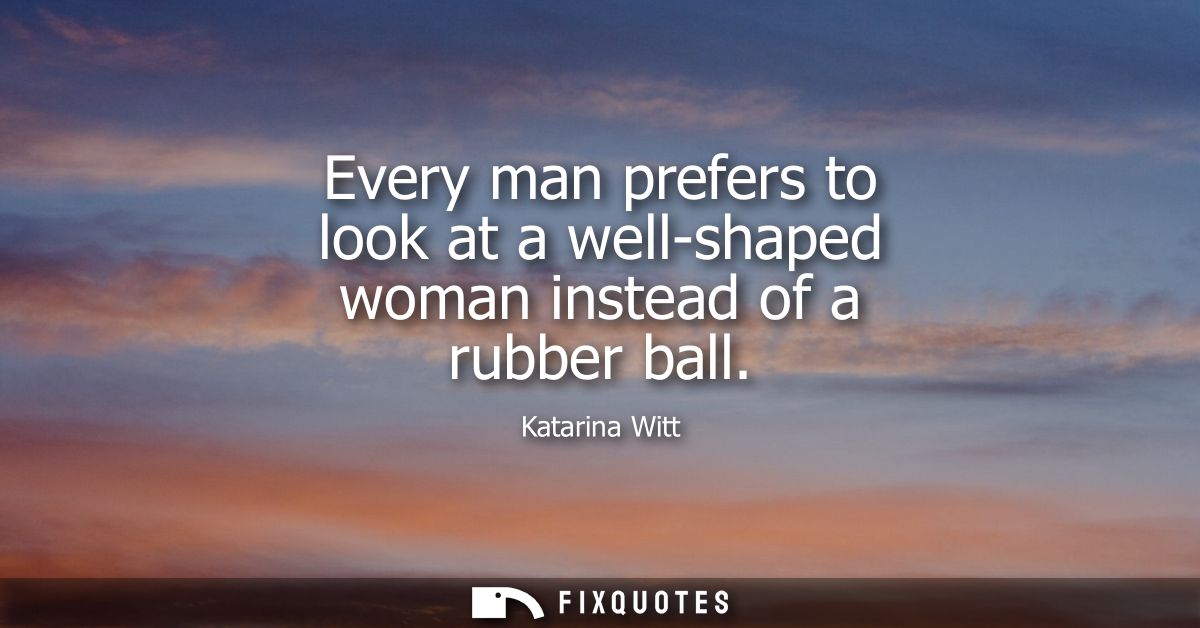 Every man prefers to look at a well-shaped woman instead of a rubber ball