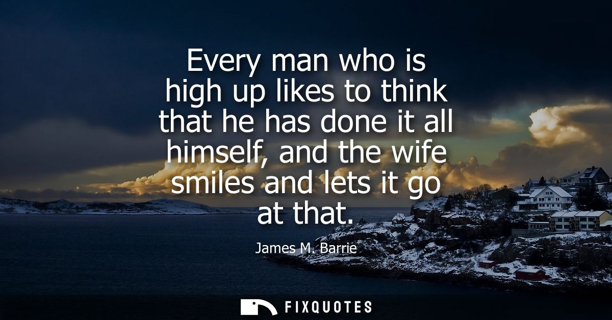 Every man who is high up likes to think that he has done it all himself, and the wife smiles and lets it go at that