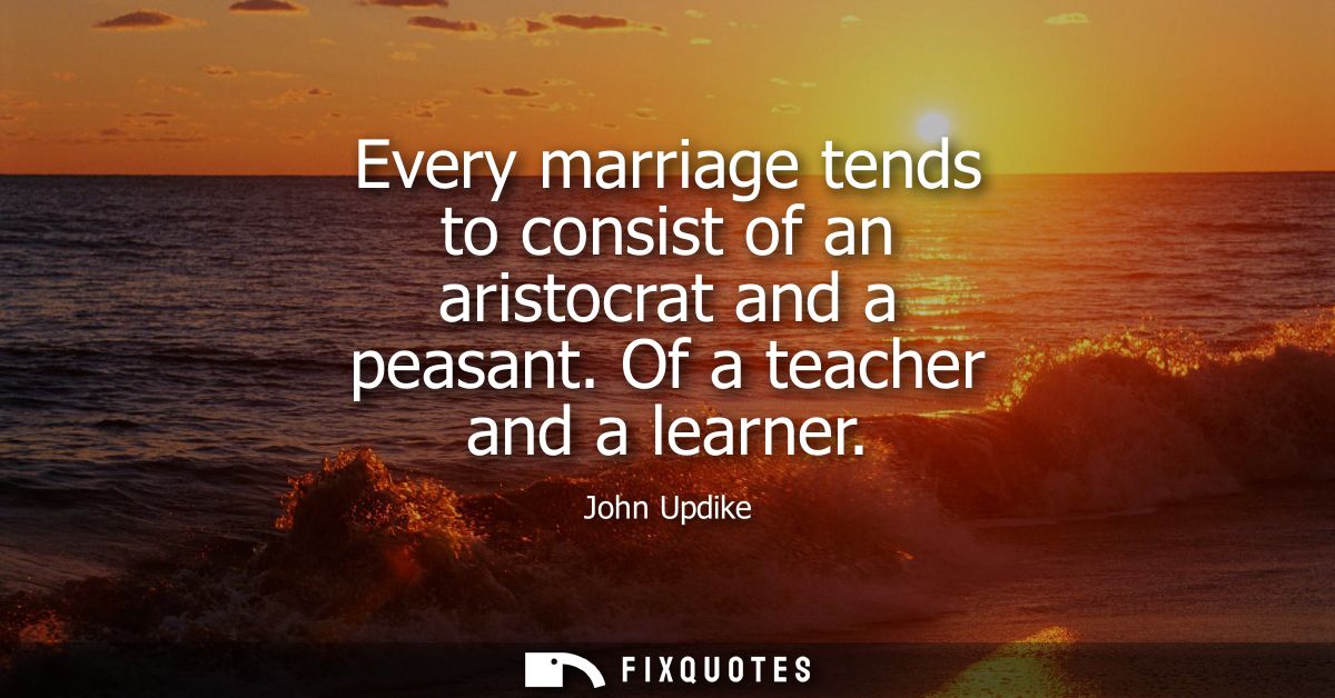 Every marriage tends to consist of an aristocrat and a peasant. Of a teacher and a learner