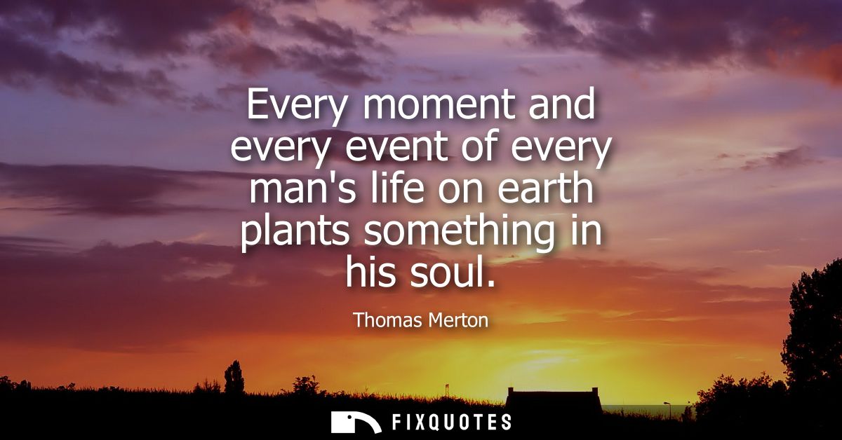 Every moment and every event of every mans life on earth plants something in his soul