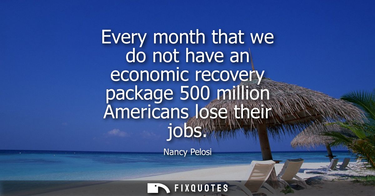 Every month that we do not have an economic recovery package 500 million Americans lose their jobs