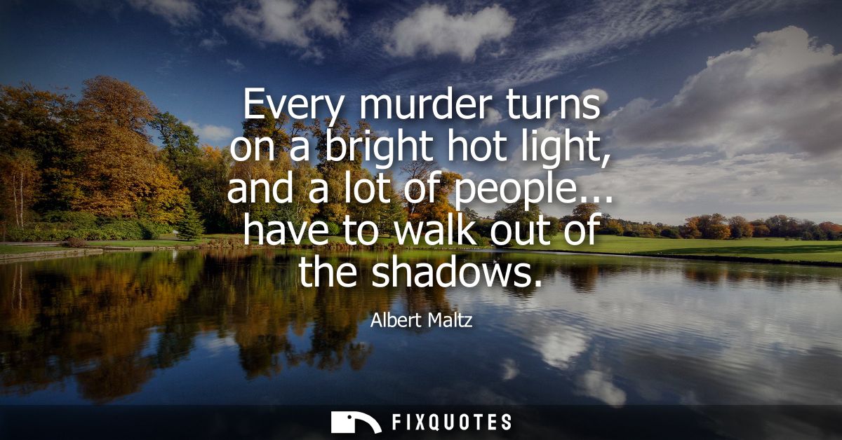 Every murder turns on a bright hot light, and a lot of people... have to walk out of the shadows