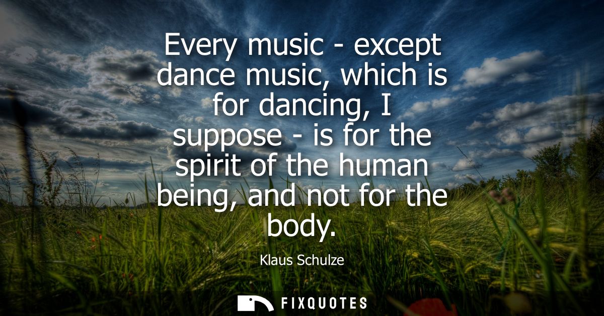 Every music - except dance music, which is for dancing, I suppose - is for the spirit of the human being, and not for th