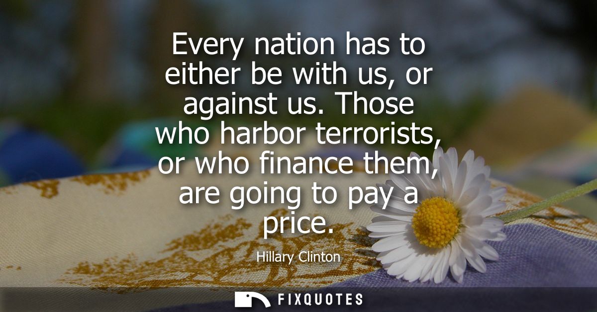 Every nation has to either be with us, or against us. Those who harbor terrorists, or who finance them, are going to pay