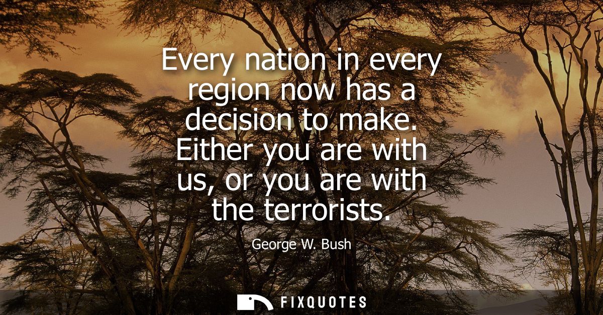 Every nation in every region now has a decision to make. Either you are with us, or you are with the terrorists