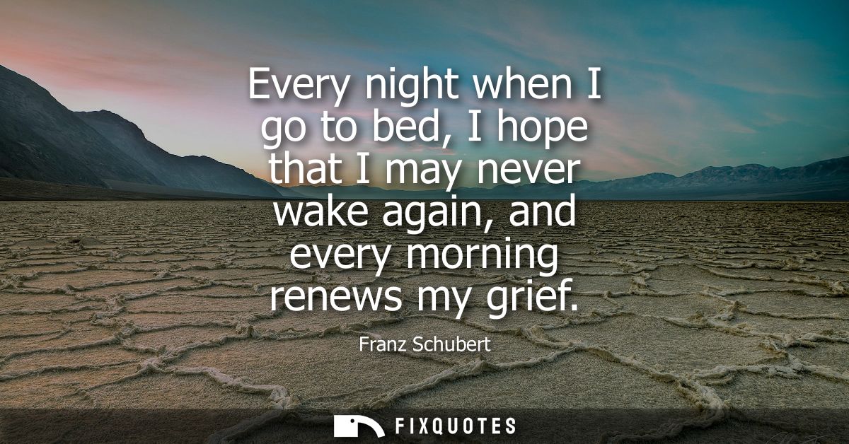 Every night when I go to bed, I hope that I may never wake again, and every morning renews my grief