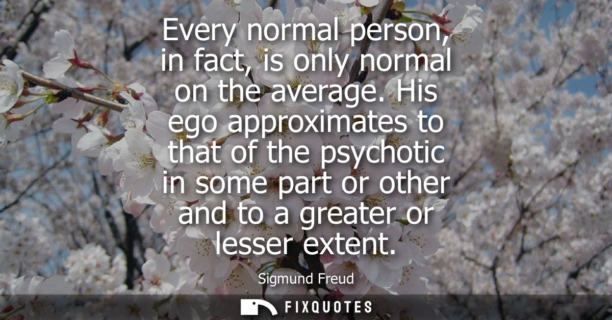 Every normal person, in fact, is only normal on the average. His ego approximates to that of the psychotic in some part 