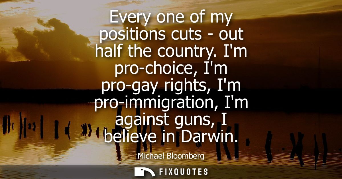 Every one of my positions cuts - out half the country. Im pro-choice, Im pro-gay rights, Im pro-immigration, Im against 
