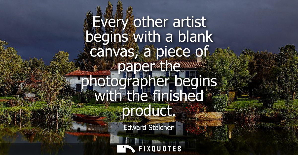 Every other artist begins with a blank canvas, a piece of paper the photographer begins with the finished product