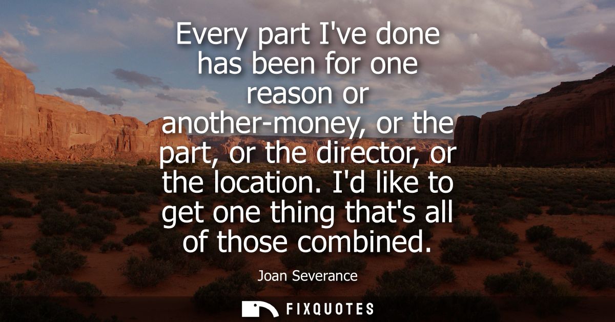 Every part Ive done has been for one reason or another-money, or the part, or the director, or the location.