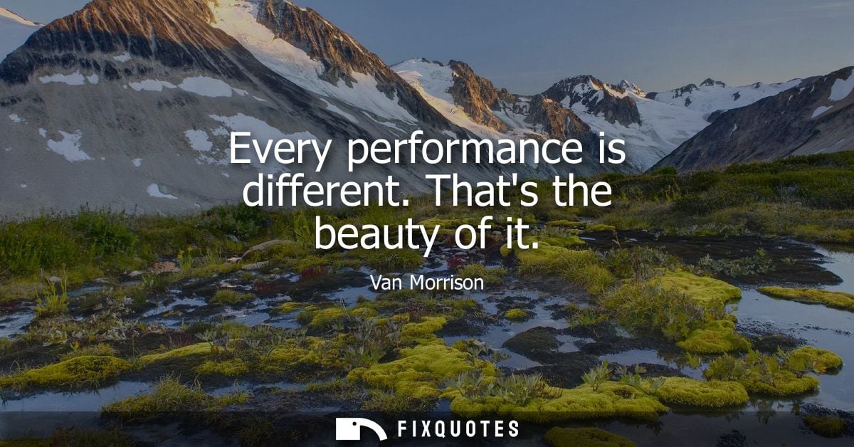 Every performance is different. Thats the beauty of it