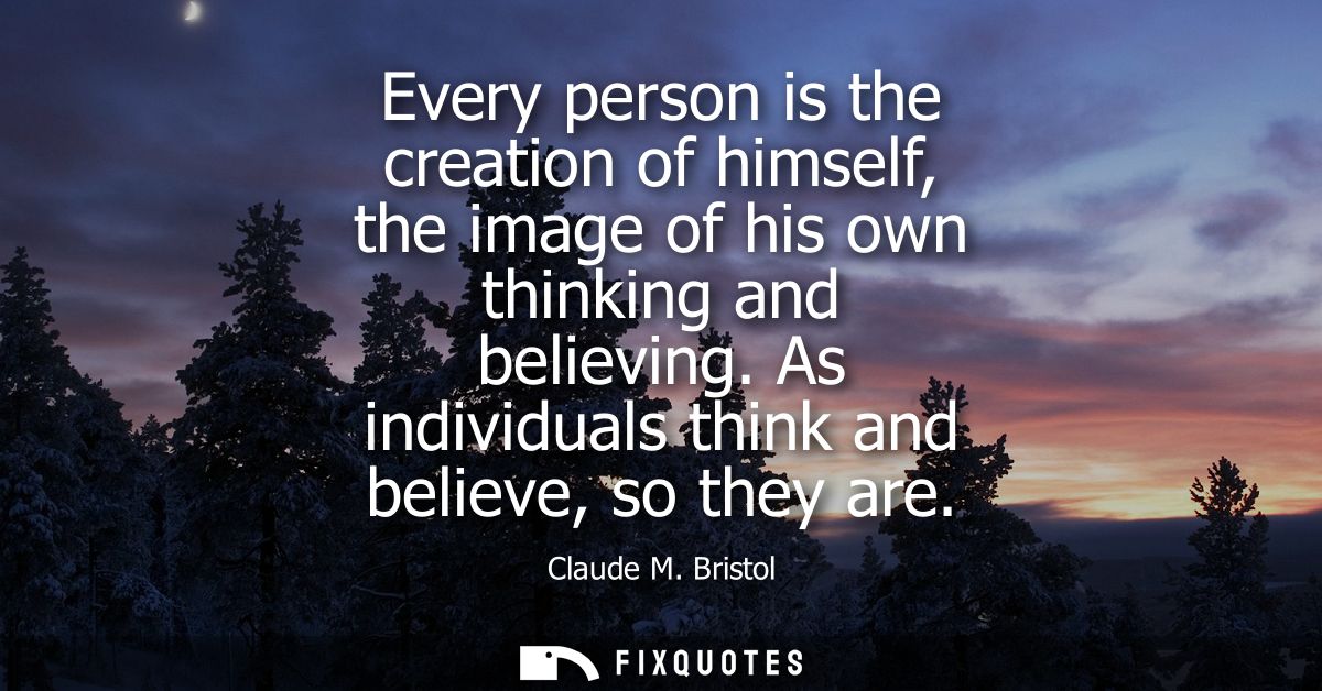 Every person is the creation of himself, the image of his own thinking and believing. As individuals think and believe, 