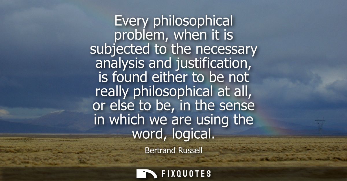 Every philosophical problem, when it is subjected to the necessary analysis and justification, is found either to be not