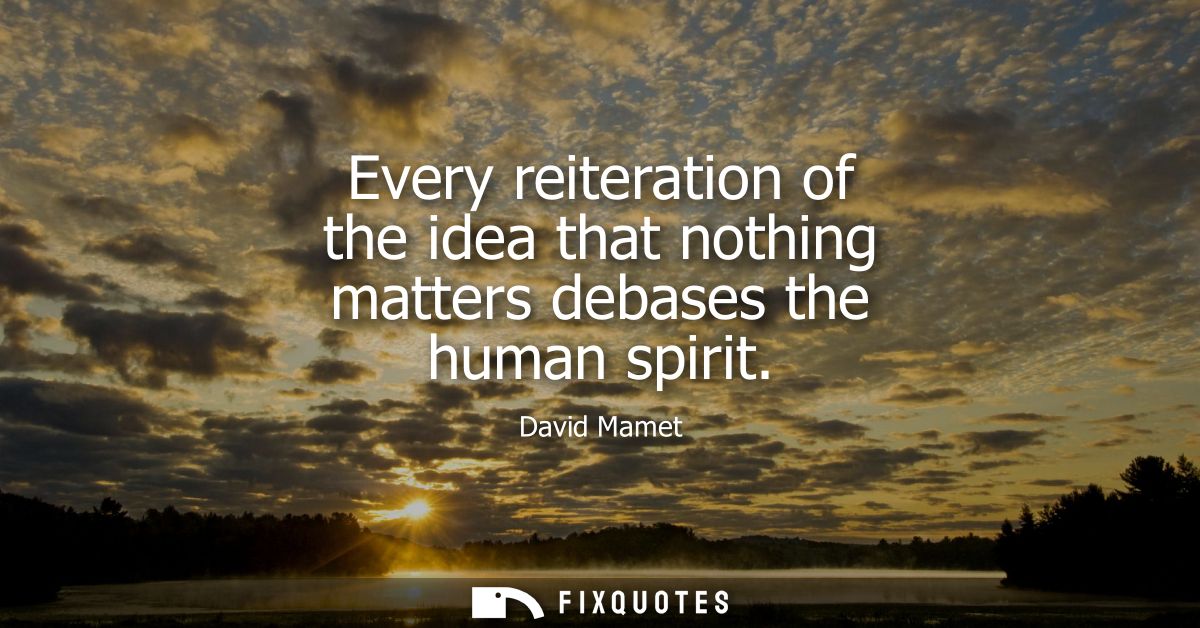Every reiteration of the idea that nothing matters debases the human spirit