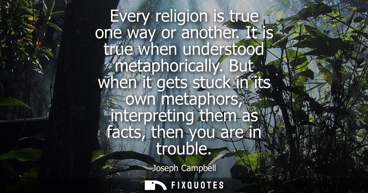 Every religion is true one way or another. It is true when understood metaphorically. But when it gets stuck in its own 