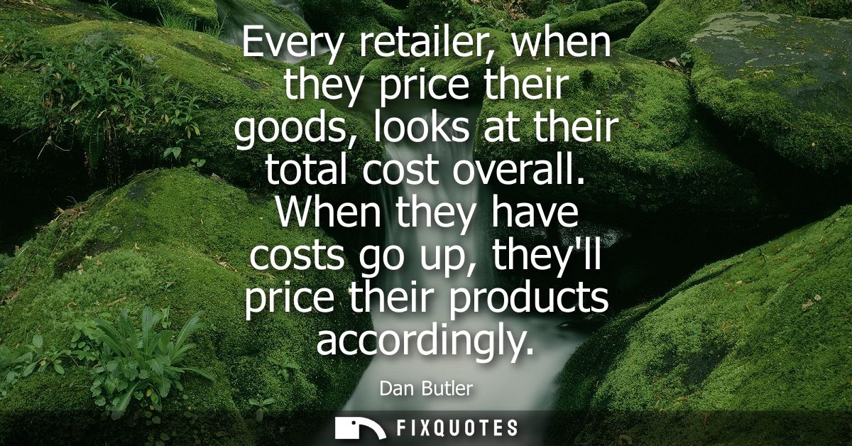 Every retailer, when they price their goods, looks at their total cost overall. When they have costs go up, theyll price