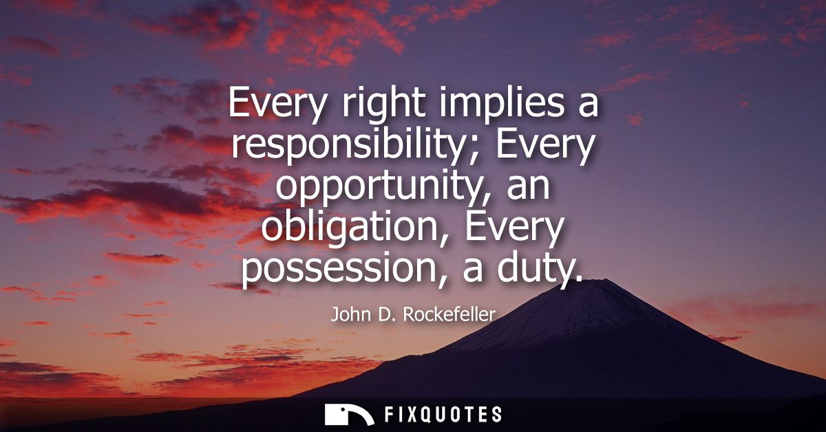 Every right implies a responsibility Every opportunity, an obligation, Every possession, a duty
