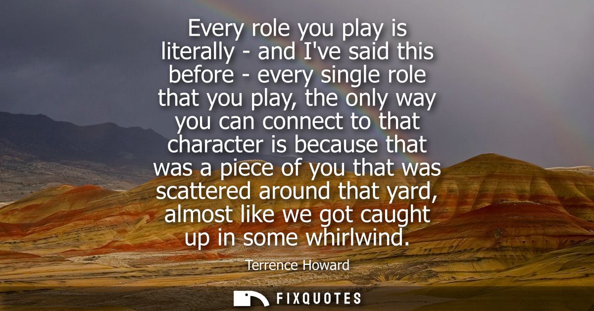 Every role you play is literally - and Ive said this before - every single role that you play, the only way you can conn